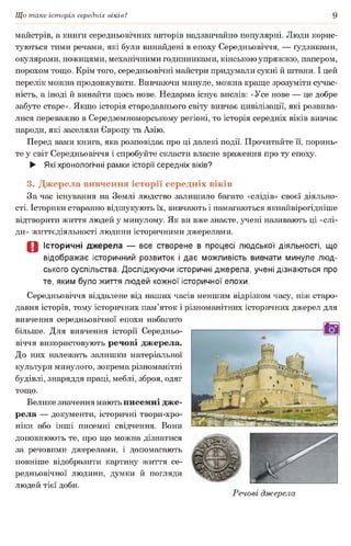 Що таке історія середніх віків? 9
майстрів, а книги середньовічних авторів надзвичайно популярні. Люди корис­
туються тими речами, які були винайдені в епоху Середньовіччя, — ґудзиками,
окулярами, ножицями, механічними годинниками, кінською упряжжю, папером,
порохом тощо. Крім того, середньовічні майстри придумали сукні й штани. І цей
перелік можна продовжувати. Вивчаючи минуле, можна краще зрозуміти сучас­
ність, а іноді й винайти щось нове. Недарма існує вислів: «Усе нове — це добре
забуте старе». Якщо історія стародавнього світу вивчає цивілізації, які розвива­
лися переважно в Середземноморському регіоні, то історія середніх віків вивчає
народи, які заселяли Європу та Азію.
Перед вами книга, яка розповідає про ці далекі події. Прочитайте її, поринь­
те у світ Середньовіччя і спробуйте скласти власне враження про ту епоху.
► Які хронологічні рамки історії середніх віків?
3. Джерела вивчення історії середніх віків
За час існування на Землі людство залишило багато «слідів» своєї діяльно­
сті. Історики старанно відшукують їх, вивчають і намагаються якнайвірогідніше
відтворити життя людей у минулому. Як ви вже знаєте, учені називають ці «слі­
ди» життєдіяльності людини історичними джерелами.
о Історичні джерела — все створене в процесі людської діяльності, що
відображає історичний розвиток і дає можливість вивчати минуле люд­
ського суспільства. Досліджуючи історичні джерела, учені дізнаються про
те, яким було життя людей кожної історичної епохи.
Середньовіччя віддалене від наших часів меншим відрізком часу, ніж старо­
давня історія, тому історичних пам’яток і різноманітних історичних джерел для
вивчення середньовічної епохи набагато
більше. Для вивчення історії Середньо­
віччя використовують речові джерела.
До них належать залишки матеріальної
культури минулого, зокрема різноманітні
будівлі, знаряддя праці, меблі, зброя, одяг
тощо.
Велике значення мають писемні дже­
рела — документи, історичні твори-хро-
ніки або інші писемні свідчення. Вони
доповнюють те, про що можна дізнатися
за речовими джерелами, і допомагають
повніше відобразити картину життя се­
редньовічної людини, думки й погляди
людей тієї доби.
Речові джерела
 