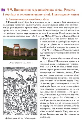 ш § 9. Виникнення середньовічного міста. Ремесло
і торгівля в середньовічному місті. Повсякденне життя
1. Виникнення середньовічного міста
У Римській імперії було багато великих та квітучих міст. Вони виконували,
насамперед політичну, адміністративну і воєнну функції, тобто були осередка­
ми, де розміщувалися органи влади, війська тощо. Крім того, вони були цен­
трами торгівлі та ремесла. Із занепадом Римської імперії згасло і міське жит­
тя. Майдани і вулиці перетворилися на поля й пасовища. Кількість мешканців
зменшилася до кількох тисяч або й сотень. Майже 500 років у Західній Європі
домінував сільський пейзаж. Тільки дея­
кі міста Італії та півдня Франції зберегли
свій ритм і рівень життя завдяки міжна­
родній торгівлі та резиденціям єпископів.
У Х-ХІ ст. у Західній Європі почалося
відродження деяких старих і виникнення
нових міст.
Що ж зумовило відродження міського
життя у Європі? Насамперед, процеси в
Руїни античного міста . .
економіці, розвиток сільського господар­
ства. Так, у Х-ХІ ст. збільшилося вироб­
ництво зерна, розвивалося садівництво,
виноградарство, городництво тощо. У се­
лян поступово виникає надлишок сіль­
ськогосподарських продуктів, які можна
було обміняти на ремісничі вироби. Сво­
єю чергою, зросла майстерність сільських
ремісників. Вони вже не встигали займа­
тися сільським господарством, це тільки
відволікало їх від основної роботи. Зреш­
тою, ремісництво відокремилося від сіль­
ського господарства. Для збуту своєї про­
дукції ремісники зосереджувалися в тих
місцях, де були значні скупчення людей:
на перехресті важливих шляхів, річних
переправах, під стінами замків резиден­
цій єпископів і королів. Поступово в цих
місцях формувалися постійні поселення
_. . . ремісників.
Будівництво міста (мініатюра)
 