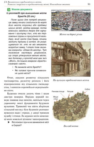 § 9. Виникнення середньовічного міста.
Ремесло і торгівля в середньовічному місті. Повсякденне життя 91
Мовою документа
Із розповіді про виникнення міста
Брюґґе (IX ст.)
Після цього для потреб мешкан­
ців замку почали сходитися до воріт
його моста торговці або продавці
цінних речей, згодом крамарі, потім
власники заїжджих дворів для харчу­
вання і притулку тих, хто вів тор­
говельні справи в присутності воло­
даря, який часто там бував, почали
зводити будинки й готелі, де розмі­
щувалися ті, хто не міг мешкати
всередині замку, і стало їхнім звича­
єм говорити: «ідемо до мосту». Тут
поселення настільки розрослося,
що скоро утворилося велике місто,
яке дотепер у простій мові має ім’я
«Міст», бо їхньою говіркою «Брюґґе»
означало «міст».
• Як виникло місто Брюґґе?
• Які головні причини виникнен­
ня цього міста?
Отже, завдяки розвитку сільського
господарства, розвитку ремесла і його
відокремлення від сільського господар­
ства, і виникло європейське середньовіч­
не місто.
Будинки стояли досить тісно і мали
два-три поверхи. Нерідко верхній по­
верх нависав над нижнім, оскільки через
дорожнечу землі фундаменти будували
вузькими. Тривалий час міста зберігали
сільський вигляд: біля будинків розташо­
вувалися сади і городи, у дворі тримали
худобу і птицю. За мурами міста мешкан­
ці мали земельні ділянки і виноградники.
► Які основні причини виникнення міст
в Європі?
Місто на березі річки
На вулицях середньовічного міста
Собор
Вигляд міста
 