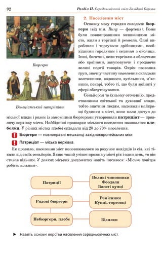 92 Розділ II. Середньовічний світ Західної Європи
Бюргери
2. Населення міст
Основну масу городян складали бюр­
гери (від нім. Burg — фортеця). Вони
були повноправними мешканцями мі­
ста, жили з торгівлі й ремесла. Одні ви­
робляли і торгували дрібницями, необ­
хідними городянам і селянам з околиць.
Інші, багатші, вели торгівлю з областями
або країнами, закуповуючи і продаючи
великі партії товарів. Окрім названих
груп, значну частину населення складали
вантажники, водоноси, вугільники, м’яс­
ники, пекарі, тобто ті, що були зайняті у
сфері обслуговування.
Сеньйорам та їхньому оточенню, пред­
ставникам світської та духовної влади,
тобто знатним людям, належали найкра­
щі будинки в місті, вони мали доступ до
міської влади і разом із заможними бюргерами утворювали патриціат — прав­
лячу верхівку міста. Найбідніші прошарки міського населення називалися пле­
беями. У різних містах плебеї складали від 20 до 70% населення.
О Бюргери — повноправні мешканці західноєвропейських міст.
О Патриціат — міська верхівка.
Як правило, населення міст поповнювалося за рахунок вихідців із сіл, які ті­
кали від своїх сеньйорів. Якщо такий утікач прожив у місті рік і один день, то він
ставав вільним. У деяких міських документах навіть писалося: «Міське повітря
робить вільним».
Венеціанський патриціат
Патриції
Рядові бюргери
Небюргери, плебс
Великі чиновники
Феодали
Багаті купці
----------------------------- -n
Ремісники
Купці, торговці
Бідняки
► Назвіть основні верстви населення середньовічних міст.
 