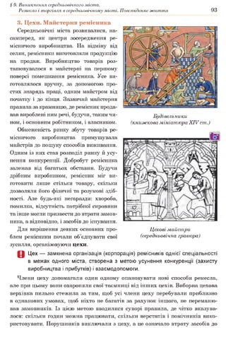 § 9. Виникнення середньовічного міста.
Ремесло і торгівля в середньовічному місті. Повсякденне життя 93
Будівельники
(книжкова мініатюра XIV ст.)
3. Цехи. Майстерня ремісника
Середньовічні міста розвивалися, на­
самперед, як центри зосередження ре­
місничого виробництва. На відміну від
селян, ремісники виготовляли продукцію
на продаж. Виробництво товарів роз­
ташовувалося в майстерні на першому
поверсі помешкання ремісника. Усе ви­
готовлялося вручну, за допомогою про­
стих знарядь праці, одним майстром від
початку і до кінця. Зазвичай майстерня
правила за крамницю, де ремісник прода­
вав вироблені ним речі, будучи, таким чи­
ном, і основним робітником, і власником.
Обмеженість ринку збуту товарів ре­
місничого виробництва примушувала
майстрів до пошуку способів виживання.
Одним із них став розподіл ринку й усу­
нення конкуренції. Добробут ремісника
залежав від багатьох обставин. Будучи
дрібним виробником, ремісник міг ви­
готовити лише стільки товару, скільки
дозволяли його фізичні та розумові здіб­
ності. Але будь-які негаразди: хвороба,
помилка, відсутність потрібної сировини
та інше могли призвести до втрати замов­
ника, а відповідно, і засобів до існування.
Для вирішення деяких основних про­
блем ремісники почали об’єднувати свої
зусилля, організовуючи цехи.
О Цех — замкнена організація (корпорація) ремісників однієї спеціальності
в межах одного міста, створена з метою усунення конкуренції (захисту
виробництва і прибутків) і взаємодопомоги.
Члени цеху допомагали один одному опановувати нові способи ремесла,
але при цьому вони охороняли свої таємниці від інших цехів. Виборна цехова
верхівка пильно стежила за тим, щоб усі члени цеху перебували приблизно
в однакових умовах, щоб ніхто не багатів за рахунок іншого, не переманю­
вав замовників. Із цією метою вводилися суворі правила, де чітко вказува­
лося: скільки годин можна працювати, скільки верстатів і помічників вико­
ристовувати. Порушників виключали з цеху, а це означало втрату засобів до
Цехові майстри
(середньовічна гравюра)
 