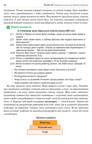 94 Розділ II. Середньовічний світ Західної Європи
існування. Також існував суворий контроль за якістю товару Крім виробни­
цтва, цехи організовували і побут ремісників. Члени цеху будували власну
церкву, школу, разом відзначали свята. На утриманні цеху були вдови, сироти,
інваліди. У разі облоги міста члени цеху під власним прапором утворювали
окремий бойовий підрозділ, який мав обороняти певну ділянку стіни чи вежі.
JgJ Мовою документа
Зі Статуту цеху паризьких ткачів вовни (XIII cm.)
§ 1. Ніхто в Парижі не може бути ткачем, якщо не купив таке право в
короля.
§ 3. Кожен ткач може мати у своєму будинку два широкі верстати й
один вузький.
§ 8. Кожен ткач вовни може мати лише одного учня, до того ж не менше
ніж на чотири роки служби. Плата за навчання має дорівнювати 4
паризьким ліврам... Або на сім років безоплатно.
§ 26. Тканина будь-якого ґатунку може мати ширину 7 чвертей, інакше
майстер заплатить 5 су.
§31. Ніхто у вироблені сукна не може примішувати до справжньої вовни
вовну ягнят під загрозою штрафу в Ю су за кожен шматок.
§ 47. Ніхто не може починати роботу раніше, ніж зійде сонце. Штраф 12
деньє.
• Які основні положення щодо праці ткачів містяться в Статуті?
• Які вимоги Статуту до знарядь праці?
• Як регулюється якість продукції?
• Чому Статут не дозволяв починати працю раніше, ніж зійде сонце?
• Чому існували такі жорсткі правила щодо учнів?
До цеху входили лише майстри. Вони обирали голову і раду цеху. Підмайс­
три (помічники майстрів) членами цеху не вважалися, а отже, не користувалися
привілеями і не мали права відкривати власну справу. Щоб стати майстром,
підмайстер повинен був оволодіти тонкощами і секретами своєї спеціальності,
потім пройти випробування і створити виріб, який би засвідчував його майстер­
ність. У Франції цей виріб називався шедевром — «chef-d’œuvre». Нижче від
підмайстра за ієрархічною драбиною були учні, яких іще в дитинстві віддавали
майстрам на навчання. Спершу вони виконували роль слуги. Якщо навчання
йшло успішно (майстри не поспішали розкривати свої секрети), учень міг стати
підмайстром.
Цехова ієрархія
Майстер
Підмайстер
Учні
 