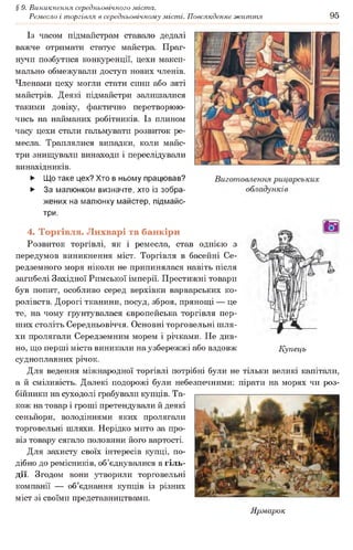 § 9. Виникнення середньовічного міста.
Ремесло і торгівля в середньовічному місті. Повсякденне життя 95
Із часом підмайстрам ставало дедалі
важче отримати статус майстра. Праг­
нучи позбутися конкуренції, цехи макси­
мально обмежували доступ нових членів.
Членами цеху могли стати сини або зяті
майстрів. Деякі підмайстри залишалися
такими довіку, фактично перетворюю­
чись на найманих робітників. Із плином
часу цехи стали гальмувати розвиток ре­
месла. Траплялися випадки, коли майс­
три знищували винаходи і переслідували
винахідників.
► Що таке цех? Хто в ньому працював?
► За малюнком визначте, хто із зобра­
жених на малюнку майстер, підмайс­
три.
4. Торгівля. Лихварі та банкіри
Розвиток торгівлі, як і ремесла, став однією з
передумов виникнення міст. Торгівля в басейні Се­
редземного моря ніколи не припинялася навіть після
загибелі Західної Римської імперії. Престижні товари
був попит, особливо серед верхівки варварських ко­
ролівств. Дорогі тканини, посуд, зброя, прянощі — це
те, на чому ґрунтувалася європейська торгівля пер­
ших століть Середньовіччя. Основні торговельні шля­
хи пролягали Середземним морем і річками. Не див­
но, що перші міста виникали на узбережжі або вздовж Купець
судноплавних річок.
Для ведення міжнародної торгівлі потрібні були не тільки великі капітали,
а й сміливість. Далекі подорожі були небезпечними: пірати на морях чи роз­
бійники на суходолі грабували купців. Та­
кож на товар і гроші претендували й деякі
сеньйори, володіннями яких пролягали
торговельні шляхи. Нерідко мито за про­
віз товару сягало половини його вартості.
Для захисту своїх інтересів купці, по­
дібно до ремісників, об’єднувалися в гіль­
дії. Згодом вони утворили торговельні
компанії — об’єднання купців із різних
міст зі своїми представництвами.
Ярмарок
 