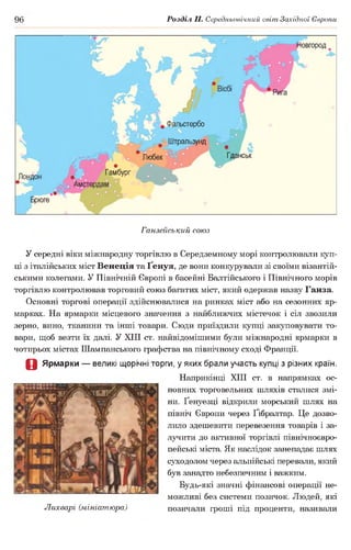 96 Розділ II. Середньовічний світ Західної Європи
Іовгород
ільстербо
Штральзунд
ГданськЛюбек
Гамбург
Ганзейський союз
У середні віки міжнародну торгівлю в Середземному морі контролювали куп­
ці з італійських міст Венеція та Ґенуя, де вони конкурували зі своїми візантій­
ськими колегами. У Північній Європі в басейні Балтійського і Північного морів
торгівлю контролював торговий союз багатих міст, який одержав назву Ганза.
Основні торгові операції здійснювалися на ринках міст або на сезонних яр­
марках. На ярмарки місцевого значення з найближчих містечок і сіл звозили
зерно, вино, тканини та інші товари. Сюди приїздили купці закуповувати то­
вари, щоб везти їх далі. У XIII ст. найвідомішими були міжнародні ярмарки в
чотирьох містах Шампанського графства на північному сході Франції.
О Ярмарки — великі щорічні торги, у яких брали участь купці з різних країн.
Наприкінці XIII ст. в напрямках ос­
новних торговельних шляхів сталися змі­
ни. Ґенуезці відкрили морський шлях на
північ Європи через Ґібралтар. Це дозво­
лило здешевити перевезення товарів і за­
лучити до активної торгівлі північноєвро-
пейські міста. Як наслідок занепадає шлях
суходолом через альпійські перевали, який
був занадто небезпечним і важким.
Будь-які значні фінансові операції не­
можливі без системи позичок. Людей, які
Лихварі (мініатюра) позичали гроші під проценти, називали
 