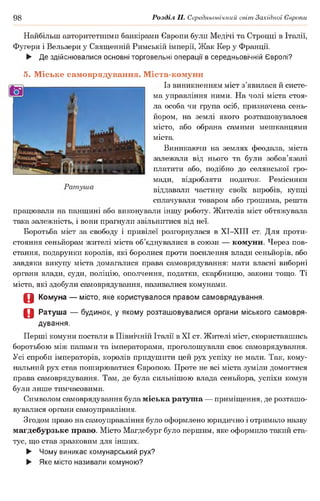 98 Розділ II. Середньовічний світ Західної Європи
Найбільш авторитетними банкірами Європи були Медічі та Строцці в Італії,
Фугери і Вельзери у Священній Римській імперії, Жак Кер у Франції.
► Де здійснювалися основні торговельні операції в середньовічній Європі?
5. Міське самоврядування. Міста-комуни
Із виникненням міст з’явилася й систе­
ма управління ними. На чолі міста стоя­
ла особа чи група осіб, призначена сень­
йором, на землі якого розташовувалося
місто, або обрана самими мешканцями
міста.
Виникаючи на землях феодала, міста
залежали від нього та були зобов’язані
платити або, подібно до селянської гро­
мади, відробляти податок. Ремісники
віддавали частину своїх виробів, купці
сплачували товаром або грошима, решта
працювали на панщині або виконували іншу роботу. Жителів міст обтяжувала
така залежність, і вони прагнули звільнитися від неї.
Боротьба міст за свободу і привілеї розгорнулася в ХІ-ХІІІ ст. Для проти­
стояння сеньйорам жителі міста об’єднувалися в союзи — комуни. Через пов­
стання, подарунки королів, які боролися проти посилення влади сеньйорів, або
завдяки викупу міста домагалися права самоврядування: мати власні виборні
органи влади, суди, поліцію, ополчення, податки, скарбницю, закони тощо. Ті
міста, які здобули самоврядування, називалися комунами.
О Комуна — місто, яке користувалося правом самоврядування.
О Ратуша — будинок, у якому розташовувалися органи міського самовря­
дування.
Перші комуни постали в Північній Італії в XI ст. Жителі міст, скориставшись
боротьбою між папами та імператорами, проголошували своє самоврядування.
Усі спроби імператорів, королів придушити цей рух успіху не мали. Так, кому­
нальний рух став поширюватися Європою. Проте не всі міста зуміли домогтися
права самоврядування. Там, де була сильнішою влада сеньйора, успіхи комун
були лише тимчасовими.
Символом самоврядування була міська ратуша — приміщення, де розташо­
вувалися органи самоуправління.
Згодом право на самоуправління було оформлено юридично і отримало назву
магдебурзьке право. Місто Магдебург було першим, яке оформило такий ста­
тус, що став зразковим для інших.
► Чому виникає комунарський рух?
► Яке місто називали комуною?
 