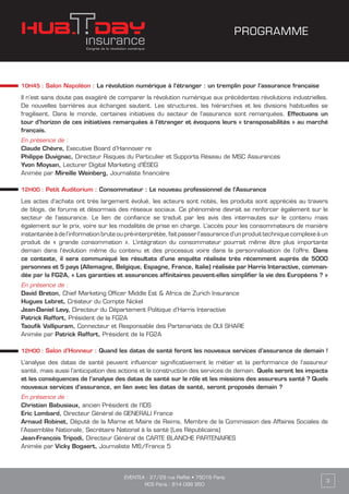 EVENTEA : 27/29 rue Raffet • 75016 Paris
RCS Paris : 814 098 950
3
PROGRAMME
10H45 : Salon Napoléon : La révolution numérique à l’étranger : un tremplin pour l’assurance française
Il n’est sans doute pas exagéré de comparer la révolution numérique aux précédentes révolutions industrielles.
De nouvelles barrières aux échanges sautent. Les structures, les hiérarchies et les divisions habituelles se
fragilisent. Dans le monde, certaines initiatives du secteur de l’assurance sont remarquées. Effectuons un
tour d’horizon de ces initiatives remarquées à l’étranger et évoquons leurs « transposabilités » au marché
français.
En présence de :
Claude Chèvre, Executive Board d’Hannover re
Philippe Duvignac, Directeur Risques du Particulier et Supports Réseau de MSC Assurances
Yvon Moysan, Lecturer Digital Marketing d'IÉSEG
Animée par Mireille Weinberg, Journaliste financière
12H00 : Petit Auditorium : Consommateur : Le nouveau professionnel de l’Assurance
Les actes d’achats ont très largement évolué, les acteurs sont notés, les produits sont appréciés au travers
de blogs, de forums et désormais des réseaux sociaux. Ce phénomène devrait se renforcer également sur le
secteur de l’assurance. Le lien de confiance se traduit par les avis des internautes sur le contenu mais
également sur le prix, voire sur les modalités de prise en charge. L’accès pour les consommateurs de manière
instantanée à de l’information brute ou pré-interprétée, fait passer l’assurance d’un produit technique complexe à un
produit de « grande consommation ». L’intégration du consommateur pourrait même être plus importante
demain dans l’évolution même du contenu et des processus voire dans la personnalisation de l’offre. Dans
ce contexte, il sera communiqué les résultats d’une enquête réalisée très récemment auprès de 5000
personnes et 5 pays (Allemagne, Belgique, Espagne, France, Italie) réalisée par Harris Interactive, comman-
dée par la FG2A, « Les garanties et assurances affinitaires peuvent-elles simplifier la vie des Européens ? »
En présence de :
David Breton, Chief Marketing Officer Middle Est & Africa de Zurich Insurance
Hugues Lebret, Créateur du Compte Nickel
Jean-Daniel Levy, Directeur du Département Politique d’Harris Interactive
Patrick Raffort, Président de la FG2A
Taoufik Vallipuram, Connecteur et Responsable des Partenariats de OUI SHARE
Animée par Patrick Raffort, Président de la FG2A
12H00 : Salon d’Honneur : Quand les datas de santé feront les nouveaux services d’assurance de demain !
L’analyse des datas de santé peuvent influencer significativement le métier et la performance de l’assureur
santé, mais aussi l’anticipation des actions et la construction des services de demain. Quels seront les impacts
et les conséquences de l’analyse des datas de santé sur le rôle et les missions des assureurs santé ? Quels
nouveaux services d’assurance, en lien avec les datas de santé, seront proposés demain ?
En présence de :
Christian Babusiaux, ancien Président de l’IDS
Eric Lombard, Directeur Général de GENERALI France
Arnaud Robinet, Député de la Marne et Maire de Reims, Membre de la Commission des Affaires Sociales de
l’Assemblée Nationale, Secrétaire National à la santé (Les Républicains)
Jean-François Tripodi, Directeur Général de CARTE BLANCHE PARTENAIRES
Animée par Vicky Bogaert, Journaliste M6/France 5
 