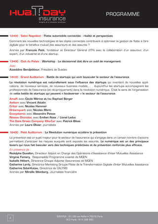 12H00 : Salon Napoléon : Flotte automobile connectée : réalité et perspectives
Comment les nouvelles technologies et les objets connectés contribuent à optimiser la gestion de flotte à l’ère
digitale pour le bénéfice mutuel des assureurs et des assurés ?
Animée par François Petit, fondateur et Directeur Général d’ITN avec la collaboration d’un assureur, d’un
expert, d’un industriel et d’une startup.
13H00 : Club du Palais : Workshop : Le décisionnel doit être un outil de management
Avec :
Azzeddine Bendjebbour, Président de Suadeo
14H30 : Grand Auditorium : Battle de startups qui vont bousculer le secteur de l’assurance
La révolution numérique est naturellement sous l’influence des startups qui inventent de nouvelles appli-
cations, de nouveaux services, de nouveaux business models,… . Aujourd’hui les startups accompagnent les
professionnels de l’assurance (et réciproquement) dans la révolution numérique. C’est le sens de l’organisation
de cette battle de startups qui peuvent « bouleverser » le secteur de l’assurance.
Amalfi avec Cécile Mérine et/ou Raphael Berger
Aviitam avec Vincent Attalin
Critizr avec Nicolas Hammer
Dreamquark avec Nicolas Meric
Ecosystemic avec Alexandre Peisse
Réseau Dronotec avec Emilien Rose / Lionel Leduc
The Data Driven Company- Ellis-Car avec Patrick Bibas
Animée par Laura Olivier, journaliste
16H00 : Petit Auditorium : La Révolution numérique accélère la prévention
La prévention est un sujet majeur pour le secteur de l’assurance qui s’engage dans un certain nombre d’actions
permettant d’anticiper les risques auxquels sont exposés les assurés. Le numérique est un des principaux
leviers qui nous fait basculer vers des techniques prédictives et de prévention renforcée plus efficace.
En présence de :
Rodolphe Duvallon, Directeur Adjoint en Charge des Opérations d’Assistance d’Inter Mutuelles Assistance
Virginie Femery, Responsable Programme e-santé de MGEN
Isabelle Hébert, Directrice Groupe Adjointe Assurances de MGEN
Catherine Lardy, Directrice Marketing Groupe Pilote de la Transformation Digitale d’Inter Mutuelles Assistance
Catherine Sztal-Kutas, Directrice de CALYXIS
Animée par Mireille Weinberg, Journaliste financière
EVENTEA : 27/29 rue Raffet • 75016 Paris
RCS Paris : 814 098 950
4
PROGRAMME
 