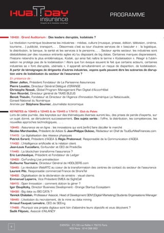 18H00 : Grand Auditorium : Des leaders disruptés, kodakisés ?
La révolution numérique bouleverse les industries : médias, culture (musique, presse, édition, télévision, cinéma,
tourisme,…) publicité, transport,… . Désormais c’est au tour d’autres services de « basculer » : la logistique,
la distribution, la banque, la santé et les services à la personne,… . Secteur après secteur, les industries sont
déstabilisées par des nouveaux entrants agiles et/ou disposant de big datas. Certaines marques disparaissent,
l’histoire retiendra la plus emblématique, Kodak, qui ainsi fait naître le terme « Kodakisation ». Réagir à l’ubéri-
sation ne protège pas de la kodakisation ! Alors que l’on évoque souvent le fait que certains acteurs, certaines
industries se « font disruptés, ubérisés », il apparaît simultanément un risque de disparition, de kodakisation.
A partir de témoignages de dirigeants d’autres industries, voyons quels peuvent être les scénarios de disrup-
tion voire de kodakisaton du secteur de l’assurance ?
En présence de :
Olivier Jaillon, Président Fondateur de La Parisienne Assurances
Pierre Louette, Directeur Général Délégué d’ORANGE
Christophe Nowak, Global Program Management Plan Digital d’AccorHôtel
Yann Ricordel, Directeur général de TAXIS BLEUS
Benoit Thieulin, Fondateur et Directeur de l’Agence d’Innovation Numérique La Netscouade,
Conseil National du Numérique
Animée par Stéphane Soumier, Journaliste économique
KEYNOTES de 10H45 à 12H45 & de 15H45 à 17H15 : Club du Palais
Lors de cette journée, des keynotes sur des thématiques diverses auront lieu, des prises de parole d’experts, sur
un sujet donné, se dérouleront successivement. Des sujets variés : l’offre, la distribution, les compétences, les
nouvelles approches technologiques, … .
10H45 : Assurance vie en ligne : les innovations qui vont (enfin) faire décoller le marché
Nicolas Marchandise, Président de Advize & Jean-Philippe Dubosc, Rédacteur en Chef de ToutSurMesFinances.com
11H15 : La digitalisation des réseaux physiques
Patrick Evrard, Président d’AGEA & Régis Prabonaud, Responsable de la Communication d’AGEA
11H30 : L’Intelligence artificielle et la relation client
Jean-Louis Fuccellaro, Co-founder et CEO de PredicSis
11H45 : La blockchain transforme l’assurance ?
Eric Larchevêque, Président et Fondateur de Ledger
12H00 : Co-Funding Live pré-sélection
Guillaume Tourniaire, Directeur Général de HOOLDERS.com
15H45 : La révolution WebRTC au coeur de la transformation des centres de contact du secteur de l’assurance
Laurent Pilo, Responsable commercial France de ShoreTel
16H00 : Digitalisation de la déclaration de sinistre : visual claims.
Emmanuel Lapierre, Vice Président EMEA de SightCall
16H15 : Open Innovation : comment doit-on la gérer ?
Igor Douplitzky, Director Business Development - Orange Startup Ecosystem
16H30 : Big data ou BIG CATA ?
Yannick Chatelain, Professeur Associé, Head of Development GEM (Digital Marketing) Students Organisations Manager
16H45 : L’évolution du recrutement, de la mine au data mining
Arnaud Fauquet Lemaitre, CEO de SEEing
17H00 : Pourquoi vos projets digitaux sont loin d’atteindre leurs objectifs et vous déçoivent ?
Sadik Filipovic, Associé d’AILANCY
EVENTEA : 27/29 rue Raffet • 75016 Paris
RCS Paris : 814 098 950
6
PROGRAMME
 