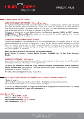 EVENTEA : 27/29 rue Raffet • 75016 Paris
RCS Paris : 814 098 950
7
3 QUARTIERS DE 9H00 à 18H00 :
LE QUARTIER OBJETS CONNECTÉS • Salle des Engrenages
Les objets connectés transforment le secteur de l’assurance. Grâce aux capteurs dont ils sont équipés, ces objets
produisent des données, beaucoup de données. Demain, nous aurons des mesures sur tout, tout le temps et
nous pourrons tout quantifier. Les objets connectés sont une opportunité pour devenir plus proches des clients,
pour personnaliser les offres et services, et pour faire de la prévention.
Découvrez au sein du quartier des objets connectés avec Harmonie Mutuelle, MGEN, la FNMF, Orange,
Le CENTICH et La Cité des Objets Connectés, de nouveaux outils, de nouvelles applications, de nouvelles
plateformes intelligentes de services, … .
LE QUARTIER STARTUPS • La Corbeille du Palais
Des startups développent, de manière autonome, des concepts répondant à de nouveaux usages et à de nou-
velles opportunités pour le secteur de l’assurance. L'intérêt pour les startups s’est considérablement amplifié
dans notre secteur, celles-ci apportant de l’innovation de la performance dans la chaine de valeur de l’assu-
rance, par exemple, dans l’expertise technique et l’analyse des risques, le back-office, la distribution et la rela-
tion client, le pilotage de l'entreprise, … .
Venez rencontrer et discuter avec quelques startups sélectionnées.
Amalfi, Aviitam, Dreamquark, Hoolders, Réseau Dronotec, RoboCARE Lab, The Data Driven Company,
Ellis Car.
LE QUARTIER TECHNOS • Salle Réaumur
L'apport des nouvelles technologies bouleverse l'assurance et ne cesse de faire évoluer le mode d'interaction
entre les personnes, les collaborateurs et les organisations.
Découvrez des sociétés qui apportent, grâce à leurs technologies, d’indispensables valeurs ajoutées au
secteur de l’assurance, au programme : analyse prédictive des données, datavisualisation, outil décisionnel,
digitalisation du sinistre, WebRTC, … .
PredicSis, ShoreTel, SightCall, Suadeo, Toucan Toco
POUR TOUS LES PARTICIPANTS AU CONGRÈS, DES CONTENUS UNIQUES & GRATUITS :
• Guide du congrès
• Les résultats de la grande enquête exclusive TDAY « Révolution numérique et assurances ».
44 questions ont été posées à 2 215 Français de 18 ans et plus.
Et ensuite, les actes du congrès, l’ouvrage « 50 personnalités fabriquent l’assurance de demain » et le news
papers grand public Silex ID, « votre assurance demain ».
Dans la NEF :
• Accueil café de 8h15 à 9h00
• Pauses café à 10h30 et 15h45
• Cocktail déjeunatoire de 12h30 à 14h15
• Cocktail de clôture à 19h00
PROGRAMME
 
