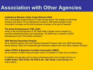 Association with Other Agencies   Institutional Member Indian Angel Network (IAN)  IAN is the largest angel network in India having above 100 angels as individual  investor and above 10 as institutional Investors. IAN board accepts Amity  Innovation Incubator as the first business incubator to be part of network.  The Indus Entrepreneurs (TiE), Delhi Amity is the Annual Sponsor of TiE New Delhi Chapter since inception to  promote entrepreneurship and networking. TiE Delhi has a network of 2000  entrepreneurs and 100 charter members. SUN Startup Essentials Program AII is network partner with Sun Startup Essential Program with over 3000 technology based startup. Many AII companies get hardware support from Sun Micro System (Oracle) Indian STEPs & Business Incubator Association (ISBA) AII is member of ISBA being the apex body of Incubator in India since inception. In Addition we are also part of many entrepreneurship and investor forums i.e.  Coffee Clubs, CEO Clubs, PE Online etc., Bar Camp, Linux Group  and  many others…   