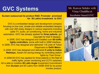 GVC Systems Su-kam outsourced its product R&D, Promoter  promised for  50 Lakhs investment  to GVC GVC is a embedded design and development company focusing on low cost, simple and reliable embedded designs with over 200 ready designs in various segments including cable TV, audio, air conditioning, home and industrial automation. GVC has already applied for  three patents , got copyright for their 8 designs.  In 2008, GVC has designed and installed over  60 traffic lights controllers , some with built in GSM interface.  In 2008, GVC has designed and delivered 116 units of Token Dispensers to  Delhi Metro .  In 2009, GVC has designed and delivered  5 units to Indian Railways , Assam for saving energy by controlling station lights by Train Driver,  In 2008-09 GVC has applied for three patents in the field of traffic lights, power monitoring and CCTV switchers AII is able to mobilize  50 Lakh Angle  Investment Commitment from  Su-kam  and 60 Lakhs from SIDBI SAS for its power monitor product. Mr. Kunvar Sehdev with Vinay Chaddha at Incubator   based GVC 