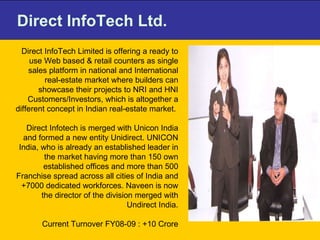 Direct InfoTech Ltd. Direct InfoTech Limited is offering a ready to use Web based & retail counters as single sales platform in national and International real-estate market where builders can showcase their projects to NRI and HNI Customers/Investors, which is altogether a different concept in Indian real-estate market.  Direct Infotech is merged with Unicon India and formed a new entity Unidirect. UNICON India, who is already an established leader in the market having more than 150 own established offices and more than 500 Franchise spread across all cities of India and +7000 dedicated workforces. Naveen is now the director of the division merged with Undirect India. Current Turnover FY08-09 : +10 Crore 