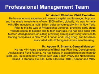 Professional Management Team Mr. Aseem Chauhan, Chief Executive   He has extensive experience in venture capital and leveraged buyouts, and has made investments of over $500 million, globally. He was formerly with AEA Investors, a multi- billion dollar private equity firm in New York. Prior to this he was at Philadelphia Ventures, providing early stage venture capital to biotech and hi-tech start-ups. He has also been with Mercer Management Consulting providing strategic advisory services to leading companies in New York, London and Hong Kong, and has been associated with JP Morgan in investment banking.  Mr. Apoorv R. Sharma, General Manager  He has +14 years experience of Business Planning, Development, Analysis and Fund Raising. He has helped in establishing more than 60 start-ups.  In past he has worked with JSS STEP, IVCA and Netherlands  based IT startups. He is B. Tech, Electrical, HBTI, Kanpur and MBA  