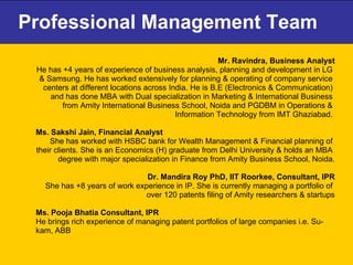 Professional Management Team Mr. Ravindra, Business Analyst He has +4 years of experience of business analysis, planning and development in LG  & Samsung. He has worked extensively for planning & operating of company service  centers at different locations across India. He is B.E (Electronics & Communication)  and has done MBA with Dual specialization in Marketing & International Business  from Amity International Business School, Noida and PGDBM in Operations &  Information Technology from IMT Ghaziabad.  Ms. Sakshi Jain, Financial Analyst  She has worked with HSBC bank for Wealth Management & Financial planning of  their clients. She is an Economics (H) graduate from Delhi University & holds an MBA  degree with major specialization in Finance from Amity Business School, Noida. Dr. Mandira Roy PhD, IIT Roorkee, Consultant, IPR She has +8 years of work experience in IP. She is currently managing a portfolio of  over 120 patents filing of Amity researchers & startups Ms. Pooja Bhatia Consultant, IPR He brings rich experience of managing patent portfolios of large companies i.e. Su- kam, ABB  