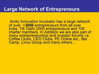 Large Network of Entrepreneurs Amity Innovation Incubator has a large network of over  + 3000  entrepreneurs from all over India.  TiE Delhi 2000 entrepreneurs and 100 charter members. In Addition we are also part of many entrepreneurship and investor forums i.e. Coffee Clubs, CEO Clubs, PE Online etc., Bar Camp, Linux Group and many others… 