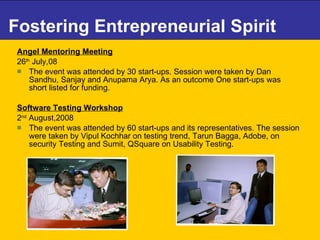 Fostering Entrepreneurial Spirit Angel Mentoring Meeting   26 th  July,08 The event was attended by 30 start-ups. Session were taken by Dan Sandhu, Sanjay and Anupama Arya. As an outcome One start-ups was short listed for funding. Software Testing Workshop   2 nd  August,2008 The event was attended by 60 start-ups and its representatives. The session were taken by Vipul Kochhar on testing trend, Tarun Bagga, Adobe, on security Testing and Sumit, QSquare on Usability Testing. 