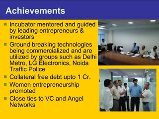 Achievements Incubator mentored and guided by leading entrepreneurs & investors  Ground breaking technologies being commercialized and are utilized by groups such as Delhi Metro, LG Electronics, Noida Traffic Police Collateral free debt upto 1 Cr.  Women entrepreneurship promoted  Close ties to VC and Angel Networks  