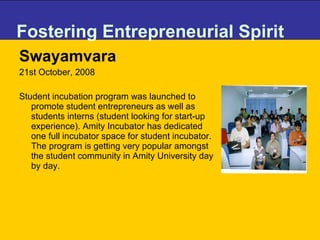 Fostering Entrepreneurial Spirit Swayamvara 21st October, 2008 Student incubation program was launched to promote student entrepreneurs as well as students interns (student looking for start-up experience). Amity Incubator has dedicated one full incubator space for student incubator. The program is getting very popular amongst the student community in Amity University day by day.  