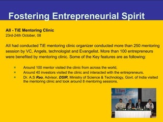 Fostering Entrepreneurial Spirit AII - TiE Mentoring Clinic 23rd-24th October, 08 AII had conducted TiE mentoring clinic organizer conducted more than 250 mentoring session by VC, Angels, technologist and Evangelist. More than 100 entrepreneurs were benefited by mentoring clinic. Some of the Key features are as following: Around 100 mentor visited the clinic from across the world, Around 40 investors visited the clinic and interacted with the entrepreneurs.  Dr. A.S  Rao , Advisor,  DSIR , Ministry of Science & Technology, Govt. of India visited the mentoring clinic and took around 8 mentoring sessions.  