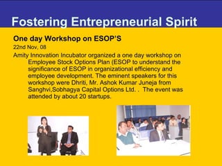 Fostering Entrepreneurial Spirit One day Workshop on ESOP’S 22nd Nov, 08 Amity Innovation Incubator organized a one day workshop on Employee Stock Options Plan (ESOP to understand the significance of ESOP in organizational efficiency and employee development. The eminent speakers for this workshop were Dhriti, Mr. Ashok Kumar Juneja from Sanghvi,Sobhagya Capital Options Ltd. .  The event was attended by about 20 startups. 