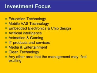 Investment Focus  Education Technology Mobile VAS Technology Embedded Electronics & Chip design Artificial intelligence Animation & Gaming IT products and services Media & Entertainment Clean Technology Any other area that the management may  find exciting 