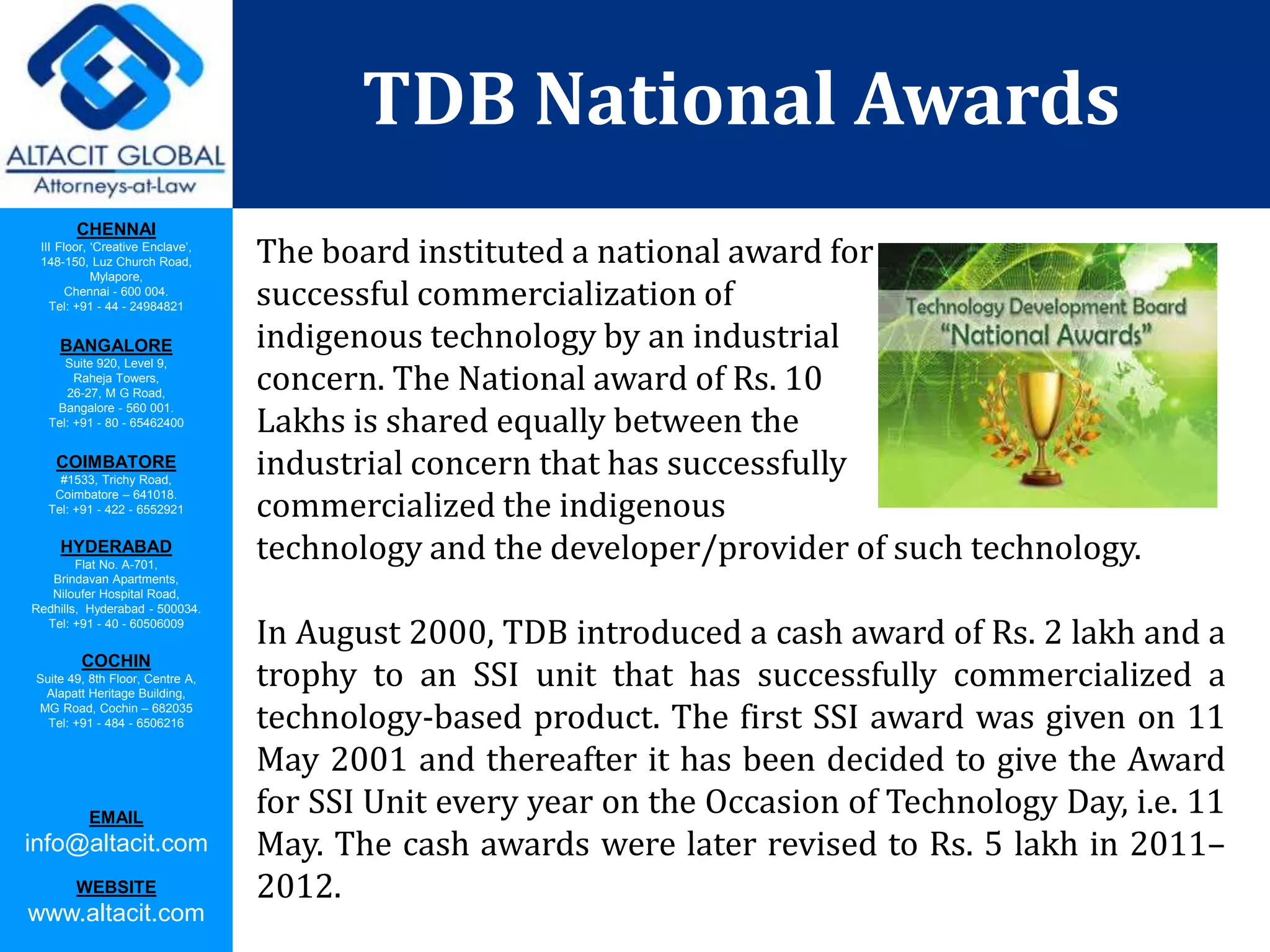 CHENNAI
III Floor, ‘Creative Enclave’,
148-150, Luz Church Road,
Mylapore,
Chennai - 600 004.
Tel: +91 - 44 - 24984821
BANGALORE
Suite 920, Level 9,
Raheja Towers,
26-27, M G Road,
Bangalore - 560 001.
Tel: +91 - 80 - 65462400
COIMBATORE
#1533, Trichy Road,
Coimbatore – 641018.
Tel: +91 - 422 - 6552921
HYDERABAD
Flat No. A-701,
Brindavan Apartments,
Niloufer Hospital Road,
Redhills, Hyderabad - 500034.
Tel: +91 - 40 - 60506009
COCHIN
Suite 49, 8th Floor, Centre A,
Alapatt Heritage Building,
MG Road, Cochin – 682035
Tel: +91 - 484 - 6506216
EMAIL
info@altacit.com
WEBSITE
www.altacit.com
TDB National Awards
The board instituted a national award for
successful commercialization of
indigenous technology by an industrial
concern. The National award of Rs. 10
Lakhs is shared equally between the
industrial concern that has successfully
commercialized the indigenous
technology and the developer/provider of such technology.
In August 2000, TDB introduced a cash award of Rs. 2 lakh and a
trophy to an SSI unit that has successfully commercialized a
technology-based product. The first SSI award was given on 11
May 2001 and thereafter it has been decided to give the Award
for SSI Unit every year on the Occasion of Technology Day, i.e. 11
May. The cash awards were later revised to Rs. 5 lakh in 2011–
2012.
 