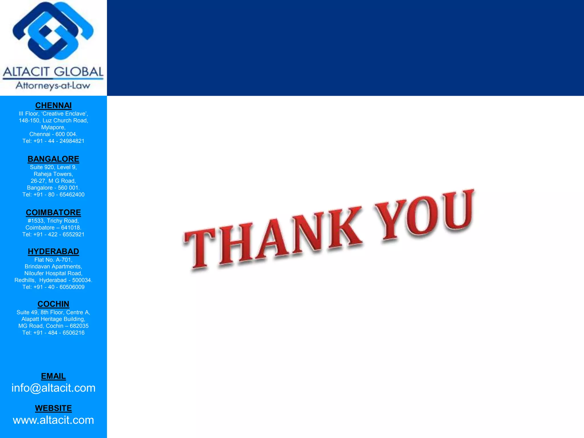 CHENNAI
III Floor, ‘Creative Enclave’,
148-150, Luz Church Road,
Mylapore,
Chennai - 600 004.
Tel: +91 - 44 - 24984821
BANGALORE
Suite 920, Level 9,
Raheja Towers,
26-27, M G Road,
Bangalore - 560 001.
Tel: +91 - 80 - 65462400
COIMBATORE
#1533, Trichy Road,
Coimbatore – 641018.
Tel: +91 - 422 - 6552921
HYDERABAD
Flat No. A-701,
Brindavan Apartments,
Niloufer Hospital Road,
Redhills, Hyderabad - 500034.
Tel: +91 - 40 - 60506009
COCHIN
Suite 49, 8th Floor, Centre A,
Alapatt Heritage Building,
MG Road, Cochin – 682035
Tel: +91 - 484 - 6506216
EMAIL
info@altacit.com
WEBSITE
www.altacit.com
 