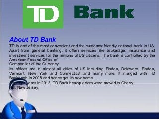 About TD Bank
TD is one of the most convenient and the customer friendly national bank in US.
Apart from general banking, it offers services like brokerage, insurance and
investment services for the millions of US citizens. The bank is controlled by the
American Federal Office of
Comptroller of the Currency.
Its offices are in almost all cities of US including Florida, Delaware, Florida,
Vermont, New York and Connecticut and many more. It merged with TD
Banknorth in 2008 and hence got its new name.
After five years in 2013, TD Bank headquarters were moved to Cherry
Hill, New Jersey.
 