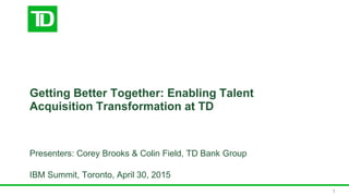 Getting Better Together: Enabling Talent
Acquisition Transformation at TD
Presenters: Corey Brooks & Colin Field, TD Bank Group
IBM Summit, Toronto, April 30, 2015
1
 