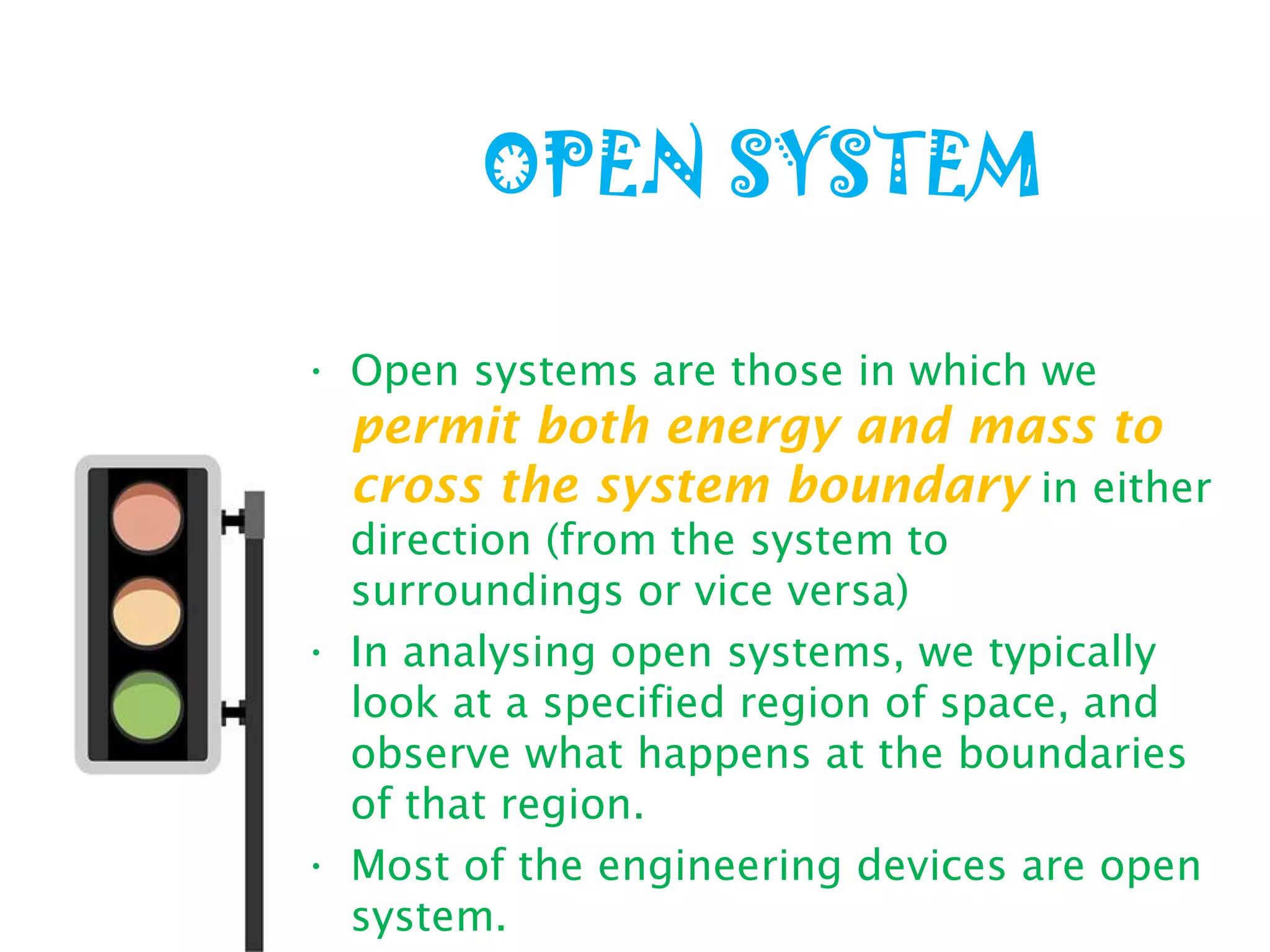 OPEN SYSTEM
• Open systems are those in which we
permit both energy and mass to
cross the system boundary in either
direction (from the system to
surroundings or vice versa)
• In analysing open systems, we typically
look at a specified region of space, and
observe what happens at the boundaries
of that region.
• Most of the engineering devices are open
system.
 