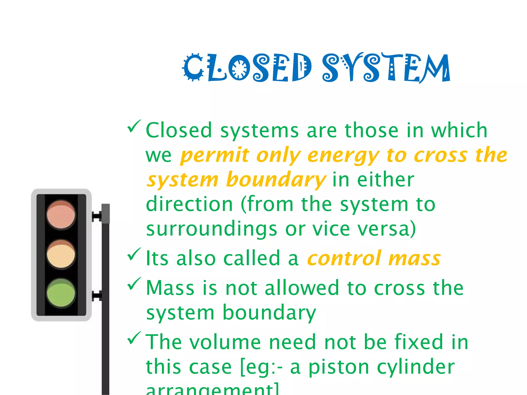 CLOSED SYSTEM
Closed systems are those in which
we permit only energy to cross the
system boundary in either
direction (from the system to
surroundings or vice versa)
Its also called a control mass
Mass is not allowed to cross the
system boundary
The volume need not be fixed in
this case [eg:- a piston cylinder
 