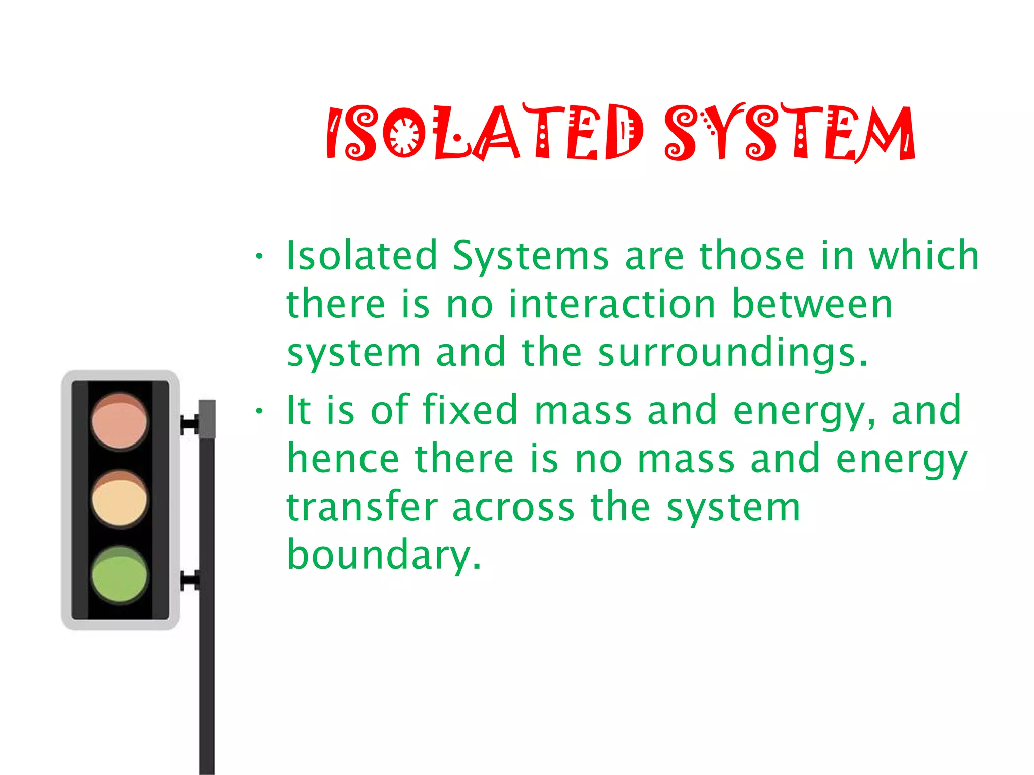 ISOLATED SYSTEM
• Isolated Systems are those in which
there is no interaction between
system and the surroundings.
• It is of fixed mass and energy, and
hence there is no mass and energy
transfer across the system
boundary.
 