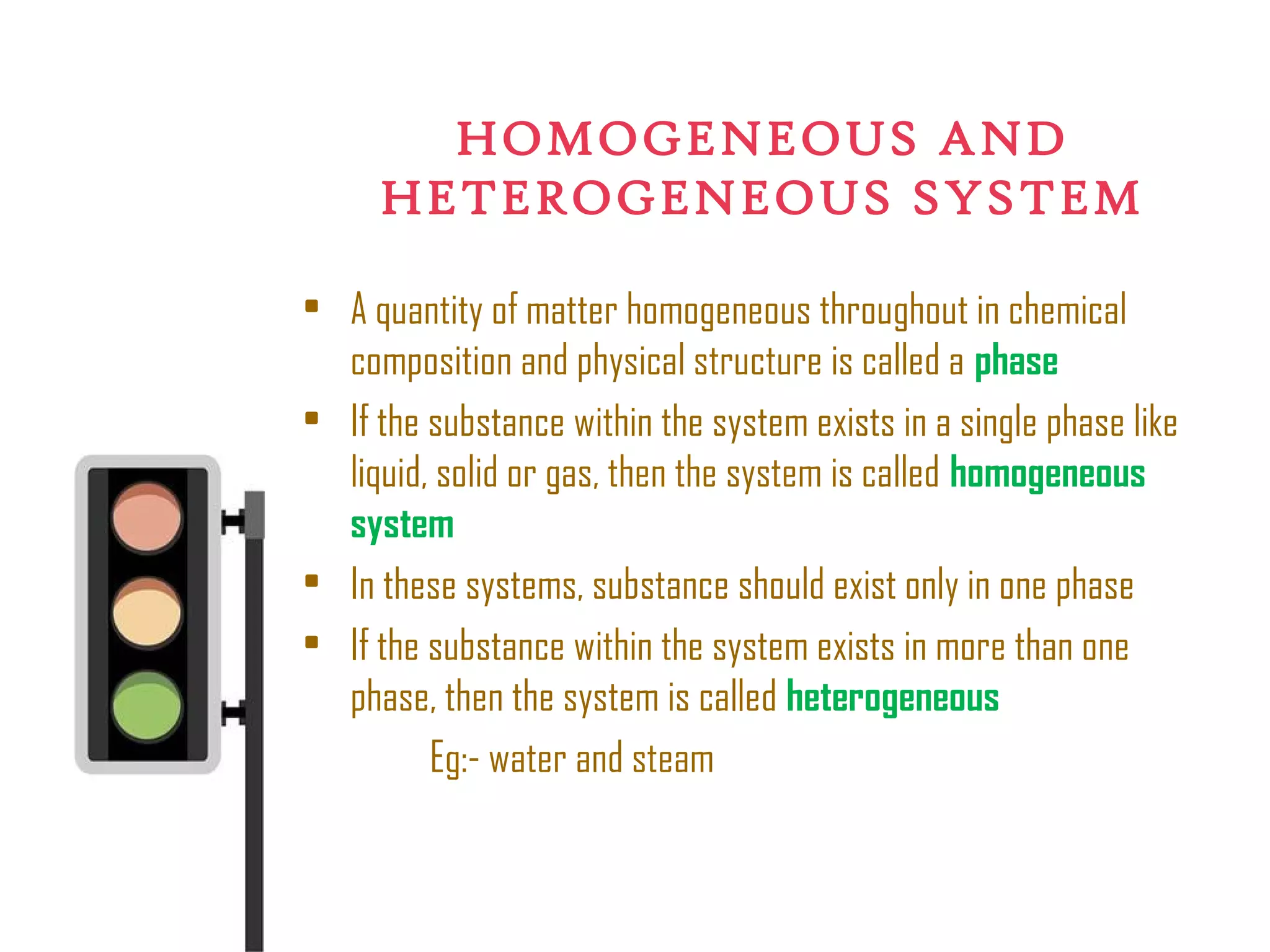 HOMOGENEOUS AND
HETEROGENEOUS SYSTEM
• A quantity of matter homogeneous throughout in chemical
composition and physical structure is called a phase
• If the substance within the system exists in a single phase like
liquid, solid or gas, then the system is called homogeneous
system
• In these systems, substance should exist only in one phase
• If the substance within the system exists in more than one
phase, then the system is called heterogeneous
Eg:- water and steam
 