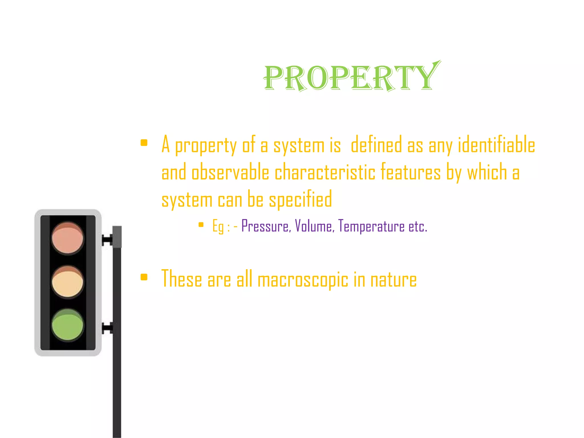 PROPERTY
• A property of a system is defined as any identifiable
and observable characteristic features by which a
system can be specified
• Eg : - Pressure, Volume, Temperature etc.
• These are all macroscopic in nature
 