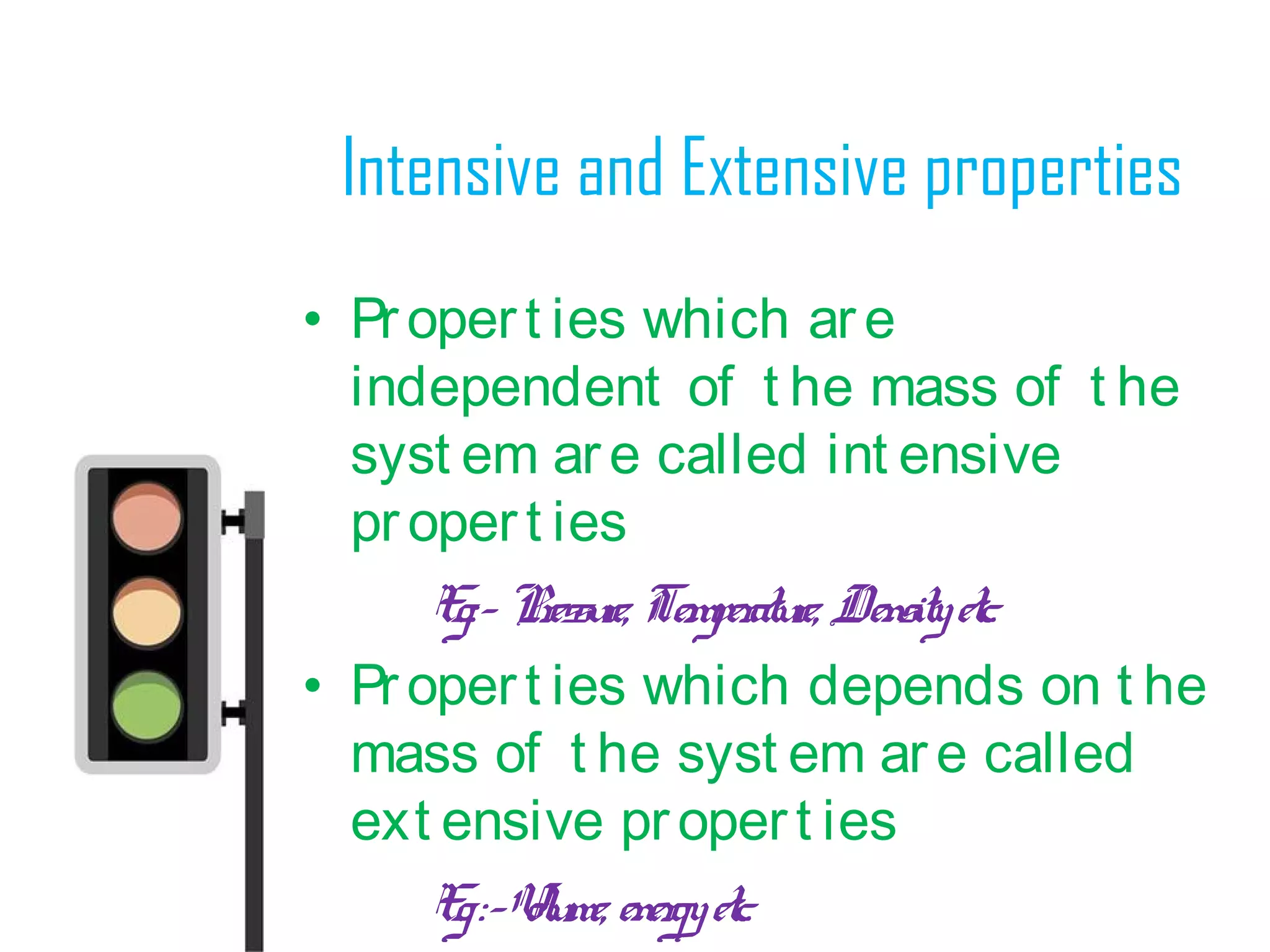 Intensive and Extensive properties
• Propert ies which are
independent of t he mass of t he
syst em are called int ensive
propert ies
Eg:- Pressure, Temperature, Densityetc.
• Propert ies which depends on t he
mass of t he syst em are called
ext ensive propert ies
Eg:-Volume, energyetc.
 