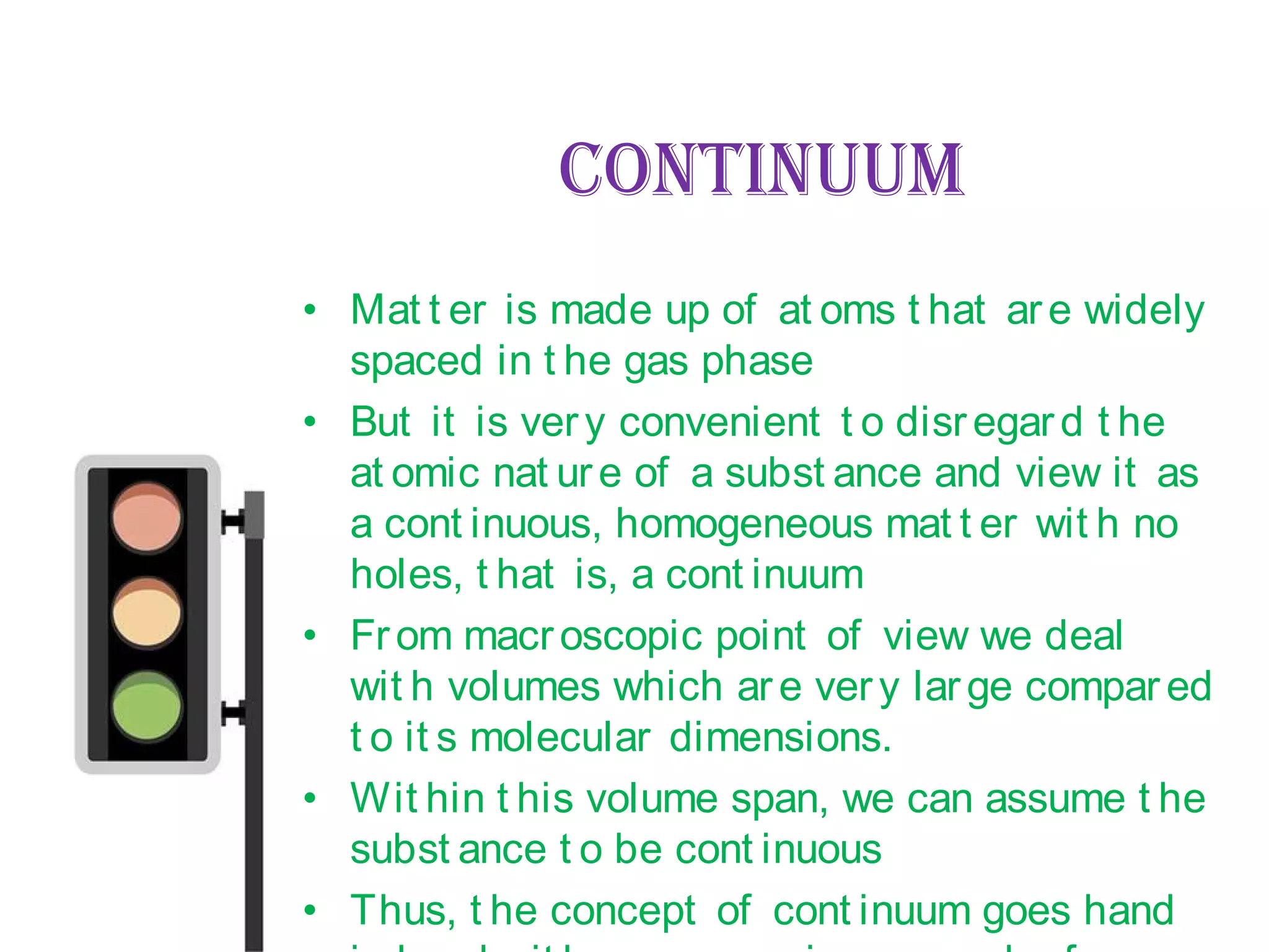CONTINUUM
• Mat t er is made up of at oms t hat are widely
spaced in t he gas phase
• But it is very convenient t o disregard t he
at omic nat ure of a subst ance and view it as
a cont inuous, homogeneous mat t er wit h no
holes, t hat is, a cont inuum
• From macroscopic point of view we deal
wit h volumes which are very large compared
t o it s molecular dimensions.
• Wit hin t his volume span, we can assume t he
subst ance t o be cont inuous
• Thus, t he concept of cont inuum goes hand
 