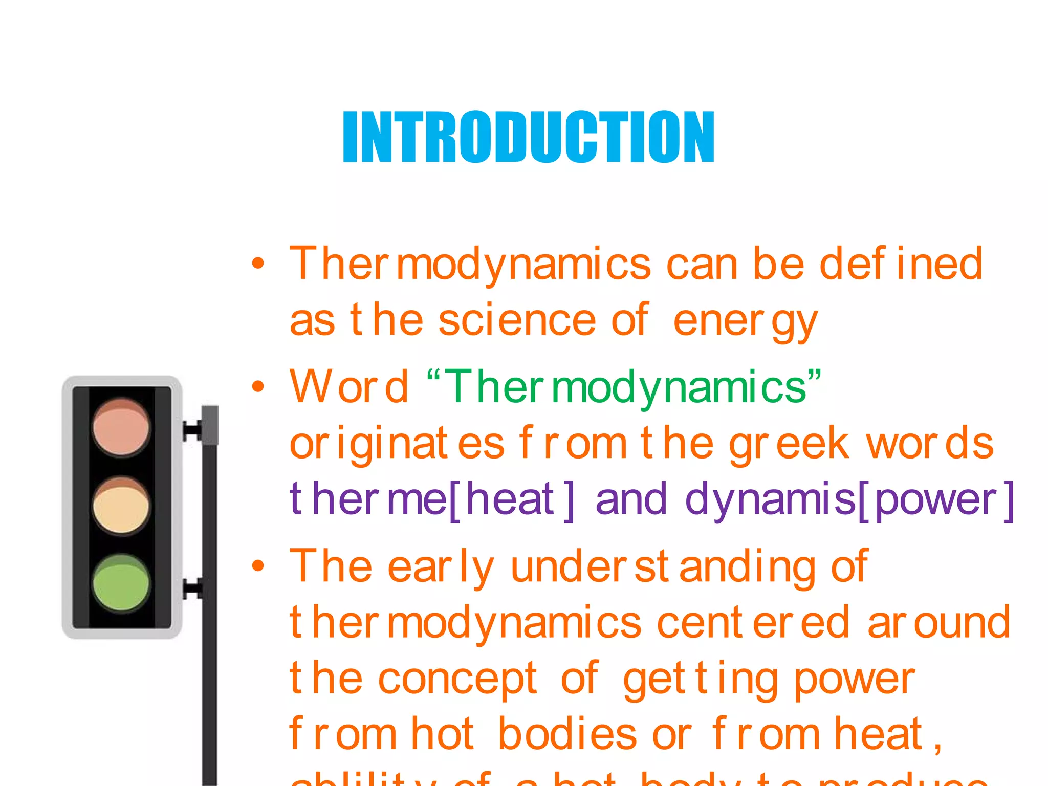 INTRODUCTION
• Thermodynamics can be def ined
as t he science of energy
• Word “Thermodynamics”
originat es f rom t he greek words
t her me[heat ] and dynamis[power]
• The early underst anding of
t her modynamics cent ered around
t he concept of get t ing power
f rom hot bodies or f rom heat ,
 