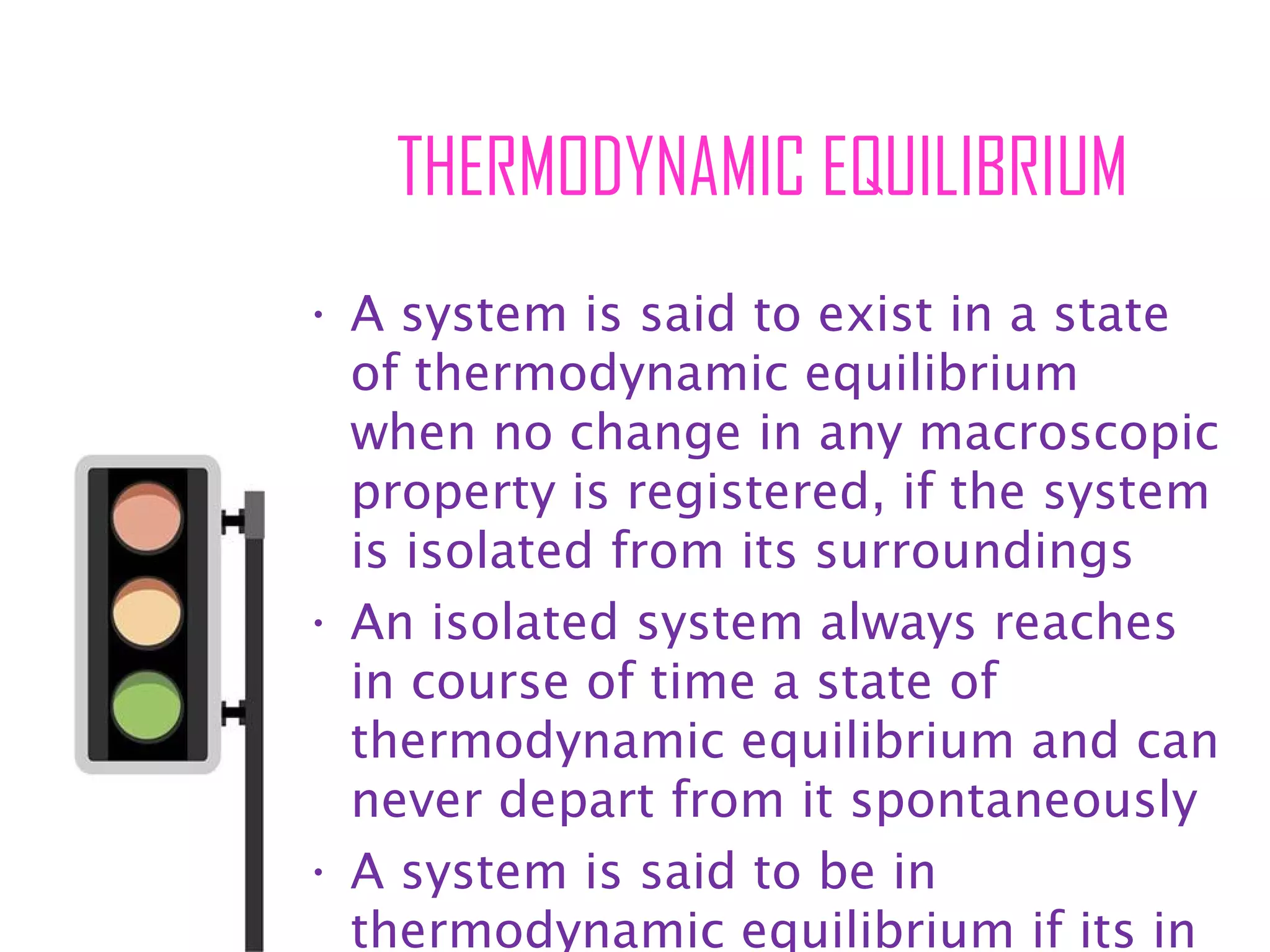 THERMODYNAMIC EQUILIBRIUM
• A system is said to exist in a state
of thermodynamic equilibrium
when no change in any macroscopic
property is registered, if the system
is isolated from its surroundings
• An isolated system always reaches
in course of time a state of
thermodynamic equilibrium and can
never depart from it spontaneously
• A system is said to be in
thermodynamic equilibrium if its in
 