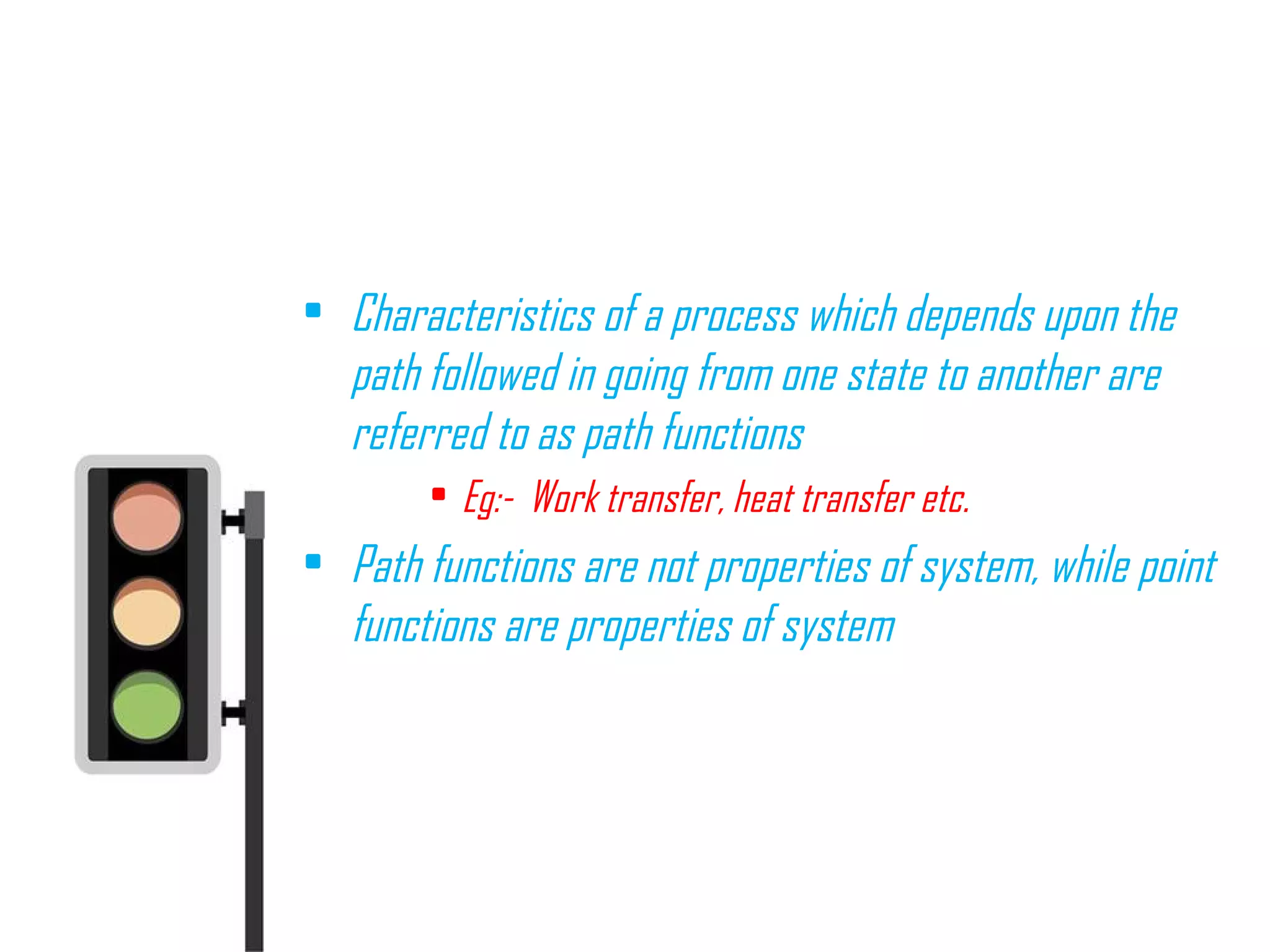 • Characteristics of a process which depends upon the
path followed in going from one state to another are
referred to as path functions
• Eg:- Work transfer, heat transfer etc.
• Path functions are not properties of system, while point
functions are properties of system
 