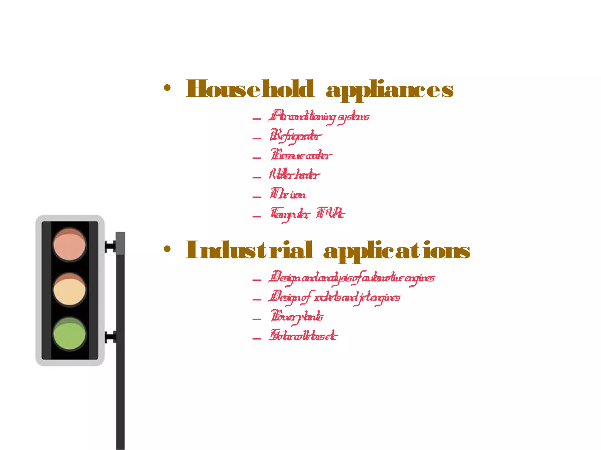 • Household appliances
– Airconditioningsystems
– Refrigerator
– Pressurecooker
– Waterheater
– Theiron
– Computer, TVetc.
• Industrial applications
– Designandanalysisofautomotiveengines
– Designofrocketsandjetengines
– Powerplants
– Solarcolletorsetc.
 