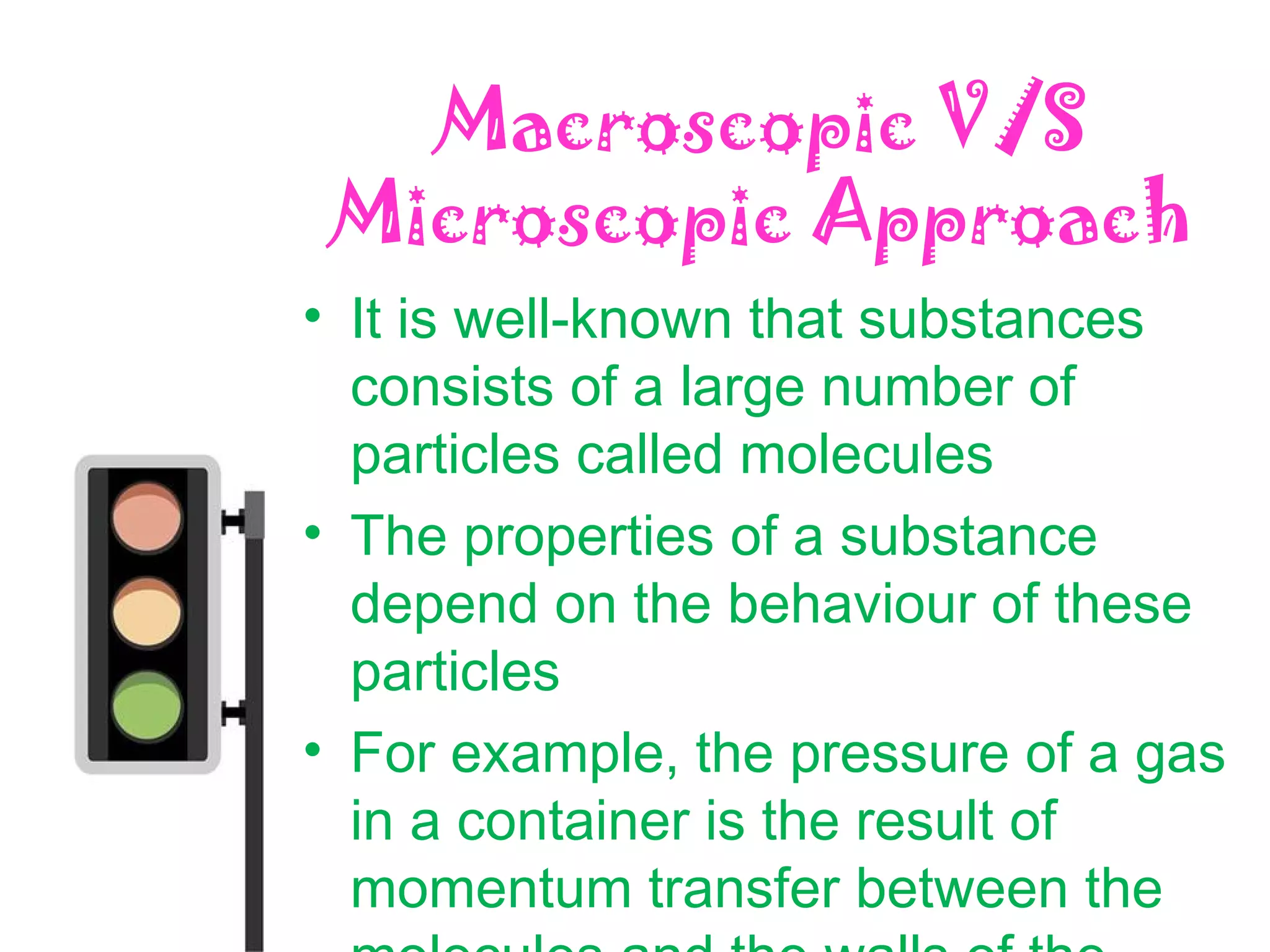 Macroscopic V/S
Microscopic Approach
• It is well-known that substances
consists of a large number of
particles called molecules
• The properties of a substance
depend on the behaviour of these
particles
• For example, the pressure of a gas
in a container is the result of
momentum transfer between the
 