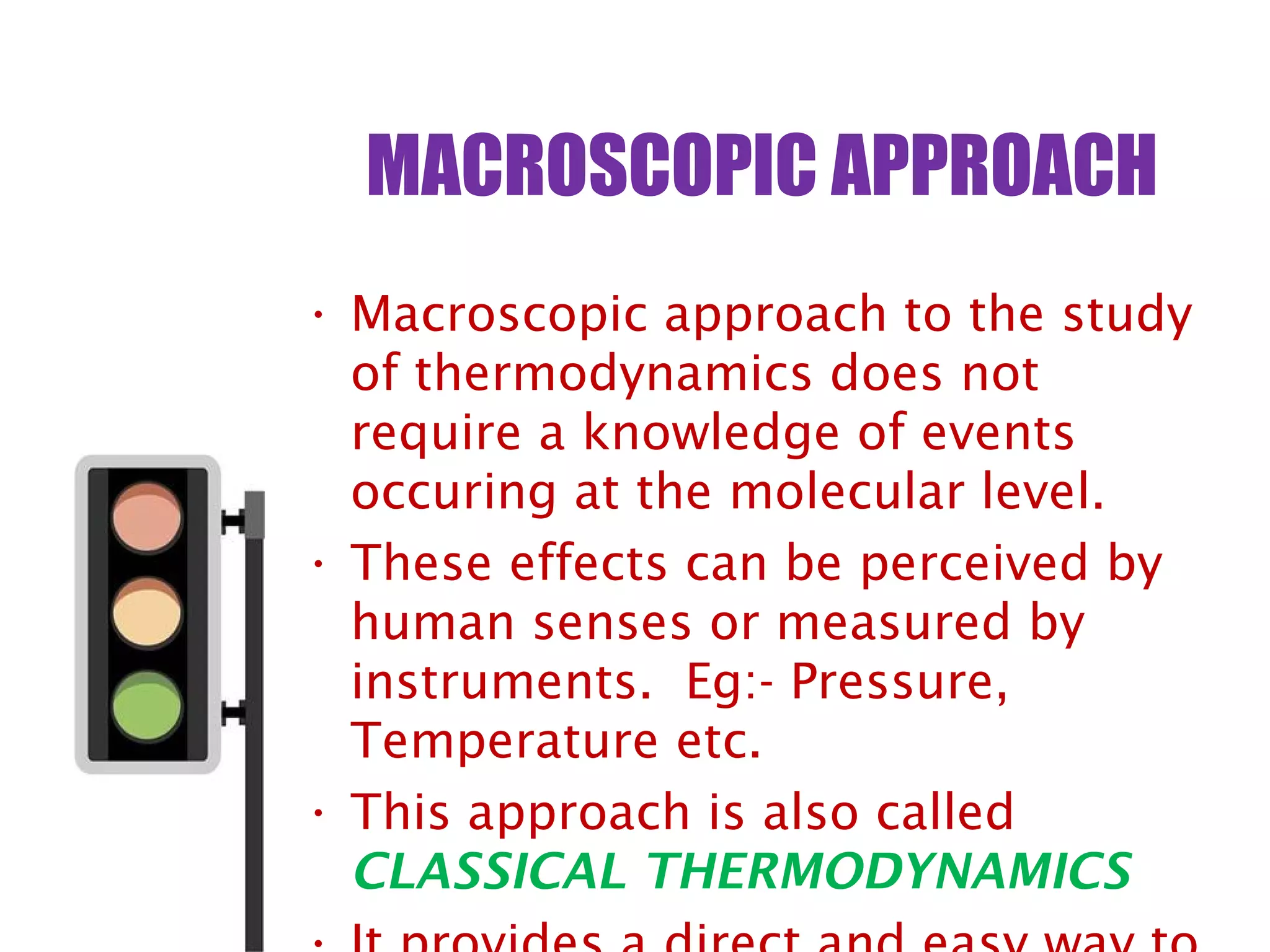 MACROSCOPIC APPROACH
• Macroscopic approach to the study
of thermodynamics does not
require a knowledge of events
occuring at the molecular level.
• These effects can be perceived by
human senses or measured by
instruments. Eg:- Pressure,
Temperature etc.
• This approach is also called
CLASSICAL THERMODYNAMICS
 