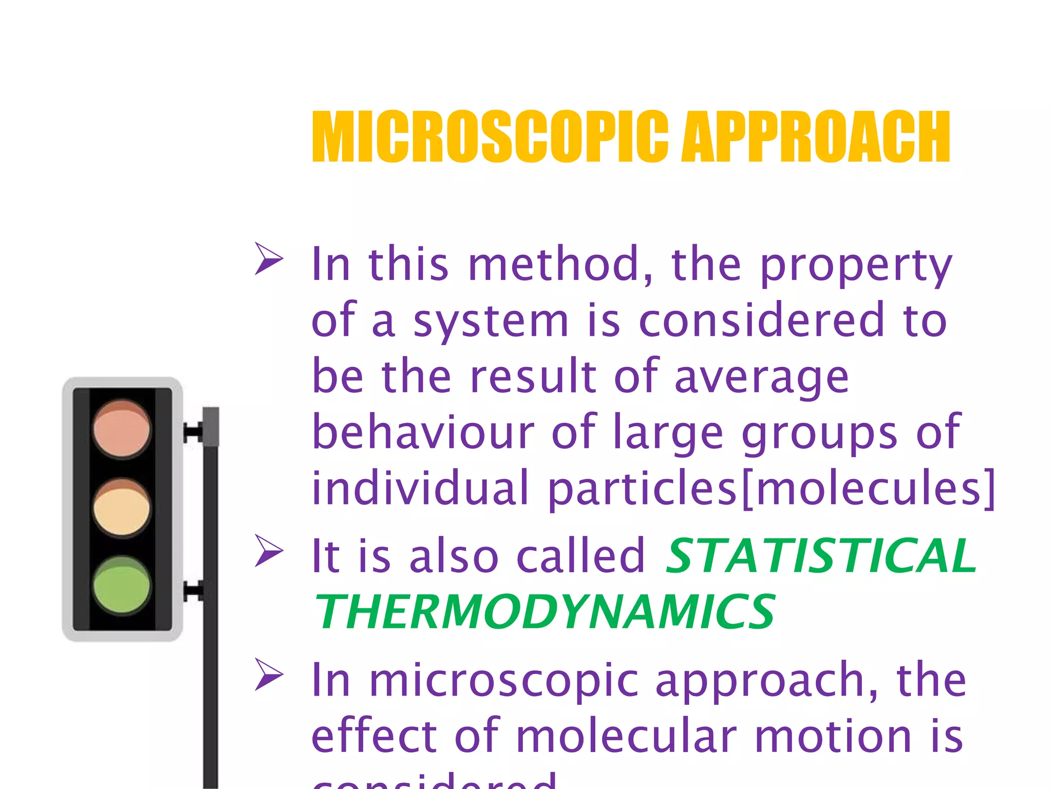 MICROSCOPIC APPROACH
 In this method, the property
of a system is considered to
be the result of average
behaviour of large groups of
individual particles[molecules]
 It is also called STATISTICAL
THERMODYNAMICS
 In microscopic approach, the
effect of molecular motion is
 