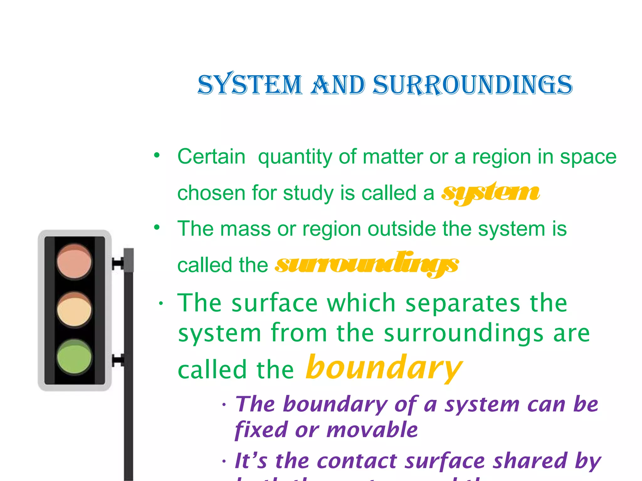 • Certain quantity of matter or a region in space
chosen for study is called a system
• The mass or region outside the system is
called the surroundings
• The surface which separates the
system from the surroundings are
called the boundary
•The boundary of a system can be
fixed or movable
•It’s the contact surface shared by
SYSTEM ANd SURROUNdINGS
 