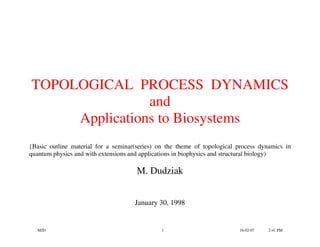 TOPOLOGICAL PROCESS DYNAMICS
                and
     Applications to Biosystems
{Basic outline material for a seminar(series) on the theme of topological process dynamics in
quantum physics and with extensions and applications in biophysics and structural biology)

                                      M. Dudziak


                                     January 30, 1998


  MJD                                          1                          16-02-07   2:41 PM
 