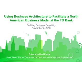 Enterprise Real Estate
Ever Better Places That Enhance Customer and Employee Experiences
Using Business Architecture to Facilitate a North
American Business Model at the TD Bank
Building Business Capability
November 2, 2016
 