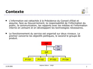 Contexte L’information est rattachée à la Présidence du Conseil d’Etat et  assume, face au Gouvernement, la responsabilité de l’information du public, la communication, les rapports avec les médias et l’information interne en utilisant et en développant les technologies nécessaires. Le fonctionnement du service est organisé sur deux niveaux. Le premier concerne les objectifs politiques, le second le groupe de produit. 12.09.2005 P1102 P1103 P1104 P1101 OP GP GAF Dir . 