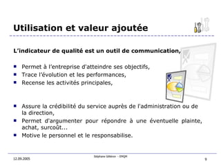 Utilisation et valeur ajoutée 12.09.2005 L’indicateur de qualité est un outil de communication,  Permet à l’entreprise d'atteindre ses objectifs,   Trace l’évolution et les performances,  Recense les activités principales, Assure la crédibilité du service auprès de l'administration ou de la direction,   Permet d'argumenter pour répondre à une éventuelle plainte, achat, surcoût... Motive le personnel et le responsabilise. 