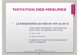 Marina Barthe 
TD1 DU Contactologie - ISO BORDEAUX - 2014/2015 
12 
K 
E 
R 
A 
T 
O 
Notation des mesures! 
• La kératométrie se note en mm ou en ɗ 
• norme notation internationale : l’axe doit être situé 
après le rayon. Les séparateurs sont / ou @ 
• ex : 7,80/5° x 7,70/95° 
• ex : 45ɗ @ 10° x 45,50ɗ @ 100° 
• En général, le 1er rayon noté est le plus horizontal 
(mais non obligatoire) 
 