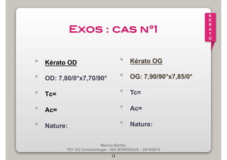 Marina Barthe 
TD1 DU Contactologie - ISO BORDEAUX - 2014/2015 
13 
K 
E 
R 
A 
T 
O 
Exos : cas n°1! 
• Kérato OD 
• OD: 7,80/0°x7,70/90° 
• Tc= 
• Ac= 
• Nature: 
• Kérato OG 
• OG: 7,90/90°x7,85/0° 
• Tc= 
• Ac= 
• Nature: 
 